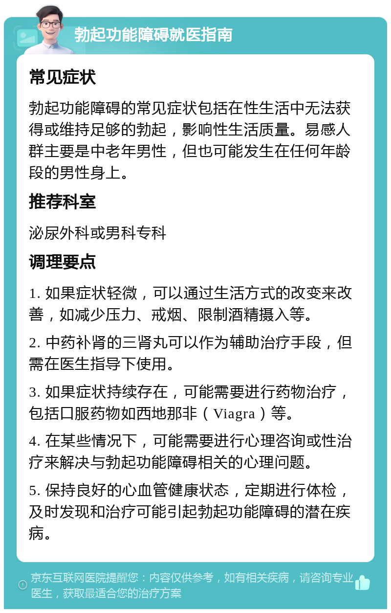 勃起功能障碍就医指南 常见症状 勃起功能障碍的常见症状包括在性生活中无法获得或维持足够的勃起，影响性生活质量。易感人群主要是中老年男性，但也可能发生在任何年龄段的男性身上。 推荐科室 泌尿外科或男科专科 调理要点 1. 如果症状轻微，可以通过生活方式的改变来改善，如减少压力、戒烟、限制酒精摄入等。 2. 中药补肾的三肾丸可以作为辅助治疗手段，但需在医生指导下使用。 3. 如果症状持续存在，可能需要进行药物治疗，包括口服药物如西地那非（Viagra）等。 4. 在某些情况下，可能需要进行心理咨询或性治疗来解决与勃起功能障碍相关的心理问题。 5. 保持良好的心血管健康状态，定期进行体检，及时发现和治疗可能引起勃起功能障碍的潜在疾病。