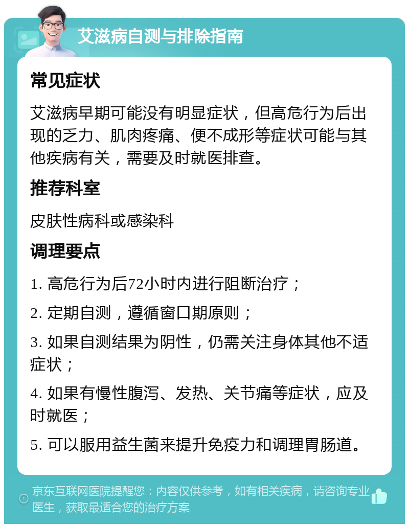 艾滋病自测与排除指南 常见症状 艾滋病早期可能没有明显症状，但高危行为后出现的乏力、肌肉疼痛、便不成形等症状可能与其他疾病有关，需要及时就医排查。 推荐科室 皮肤性病科或感染科 调理要点 1. 高危行为后72小时内进行阻断治疗； 2. 定期自测，遵循窗口期原则； 3. 如果自测结果为阴性，仍需关注身体其他不适症状； 4. 如果有慢性腹泻、发热、关节痛等症状，应及时就医； 5. 可以服用益生菌来提升免疫力和调理胃肠道。