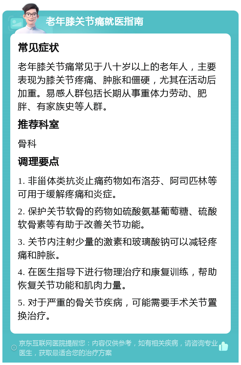 老年膝关节痛就医指南 常见症状 老年膝关节痛常见于八十岁以上的老年人，主要表现为膝关节疼痛、肿胀和僵硬，尤其在活动后加重。易感人群包括长期从事重体力劳动、肥胖、有家族史等人群。 推荐科室 骨科 调理要点 1. 非甾体类抗炎止痛药物如布洛芬、阿司匹林等可用于缓解疼痛和炎症。 2. 保护关节软骨的药物如硫酸氨基葡萄糖、硫酸软骨素等有助于改善关节功能。 3. 关节内注射少量的激素和玻璃酸钠可以减轻疼痛和肿胀。 4. 在医生指导下进行物理治疗和康复训练，帮助恢复关节功能和肌肉力量。 5. 对于严重的骨关节疾病，可能需要手术关节置换治疗。