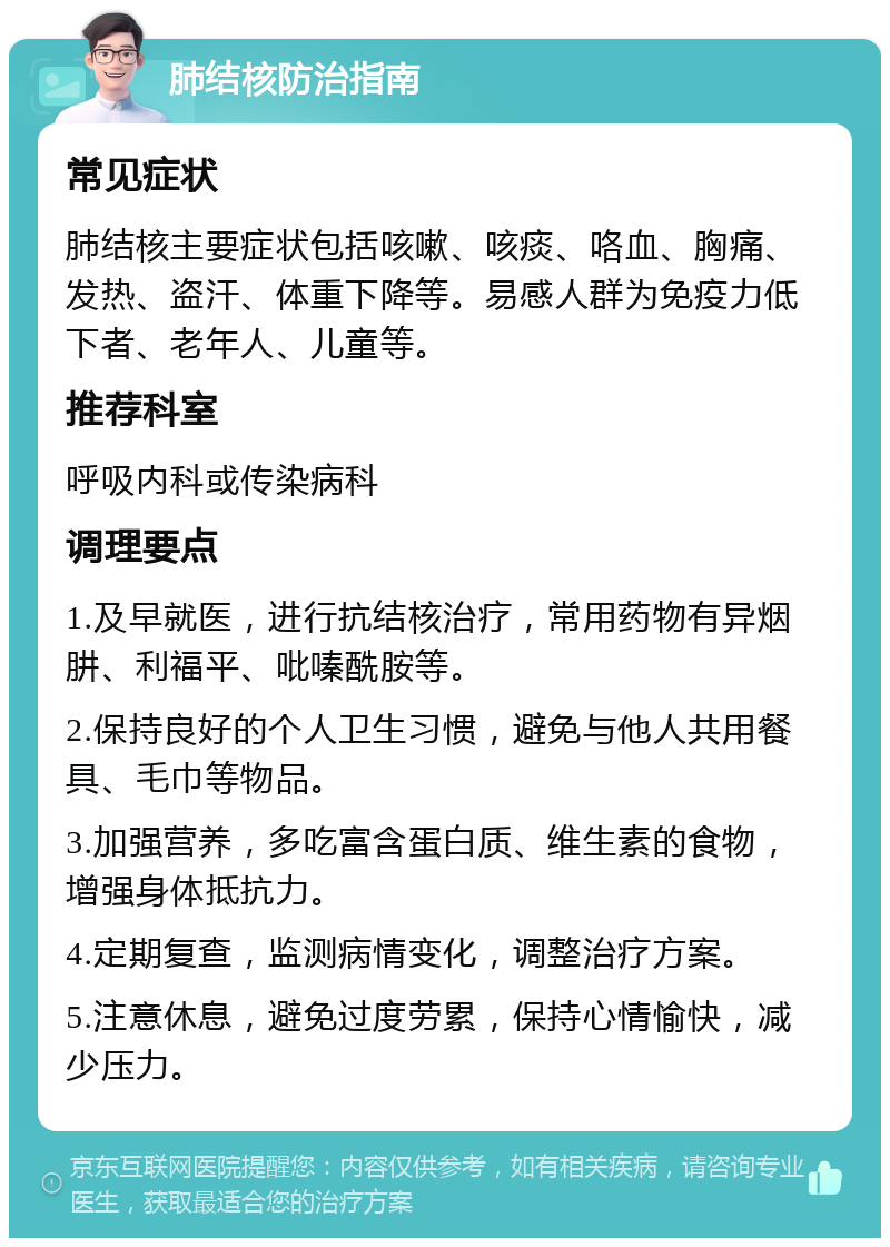 肺结核防治指南 常见症状 肺结核主要症状包括咳嗽、咳痰、咯血、胸痛、发热、盗汗、体重下降等。易感人群为免疫力低下者、老年人、儿童等。 推荐科室 呼吸内科或传染病科 调理要点 1.及早就医，进行抗结核治疗，常用药物有异烟肼、利福平、吡嗪酰胺等。 2.保持良好的个人卫生习惯，避免与他人共用餐具、毛巾等物品。 3.加强营养，多吃富含蛋白质、维生素的食物，增强身体抵抗力。 4.定期复查，监测病情变化，调整治疗方案。 5.注意休息，避免过度劳累，保持心情愉快，减少压力。