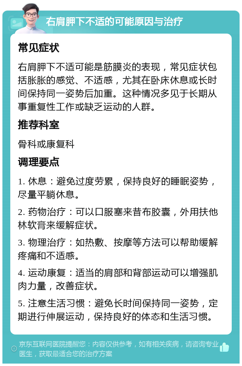 右肩胛下不适的可能原因与治疗 常见症状 右肩胛下不适可能是筋膜炎的表现，常见症状包括胀胀的感觉、不适感，尤其在卧床休息或长时间保持同一姿势后加重。这种情况多见于长期从事重复性工作或缺乏运动的人群。 推荐科室 骨科或康复科 调理要点 1. 休息：避免过度劳累，保持良好的睡眠姿势，尽量平躺休息。 2. 药物治疗：可以口服塞来昔布胶囊，外用扶他林软膏来缓解症状。 3. 物理治疗：如热敷、按摩等方法可以帮助缓解疼痛和不适感。 4. 运动康复：适当的肩部和背部运动可以增强肌肉力量，改善症状。 5. 注意生活习惯：避免长时间保持同一姿势，定期进行伸展运动，保持良好的体态和生活习惯。