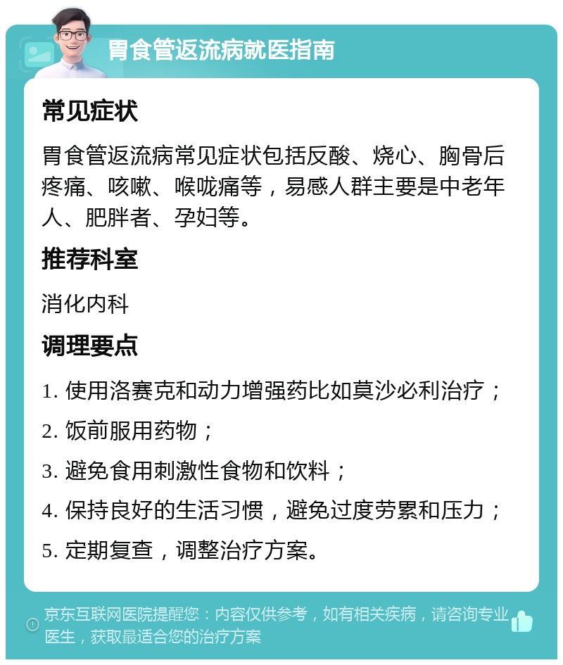 胃食管返流病就医指南 常见症状 胃食管返流病常见症状包括反酸、烧心、胸骨后疼痛、咳嗽、喉咙痛等，易感人群主要是中老年人、肥胖者、孕妇等。 推荐科室 消化内科 调理要点 1. 使用洛赛克和动力增强药比如莫沙必利治疗； 2. 饭前服用药物； 3. 避免食用刺激性食物和饮料； 4. 保持良好的生活习惯，避免过度劳累和压力； 5. 定期复查，调整治疗方案。