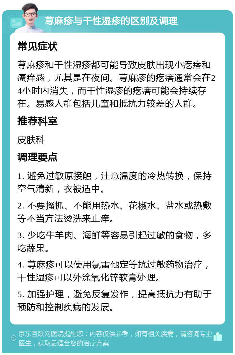 荨麻疹与干性湿疹的区别及调理 常见症状 荨麻疹和干性湿疹都可能导致皮肤出现小疙瘩和瘙痒感，尤其是在夜间。荨麻疹的疙瘩通常会在24小时内消失，而干性湿疹的疙瘩可能会持续存在。易感人群包括儿童和抵抗力较差的人群。 推荐科室 皮肤科 调理要点 1. 避免过敏原接触，注意温度的冷热转换，保持空气清新，衣被适中。 2. 不要搔抓、不能用热水、花椒水、盐水或热敷等不当方法烫洗来止痒。 3. 少吃牛羊肉、海鲜等容易引起过敏的食物，多吃蔬果。 4. 荨麻疹可以使用氯雷他定等抗过敏药物治疗，干性湿疹可以外涂氧化锌软膏处理。 5. 加强护理，避免反复发作，提高抵抗力有助于预防和控制疾病的发展。