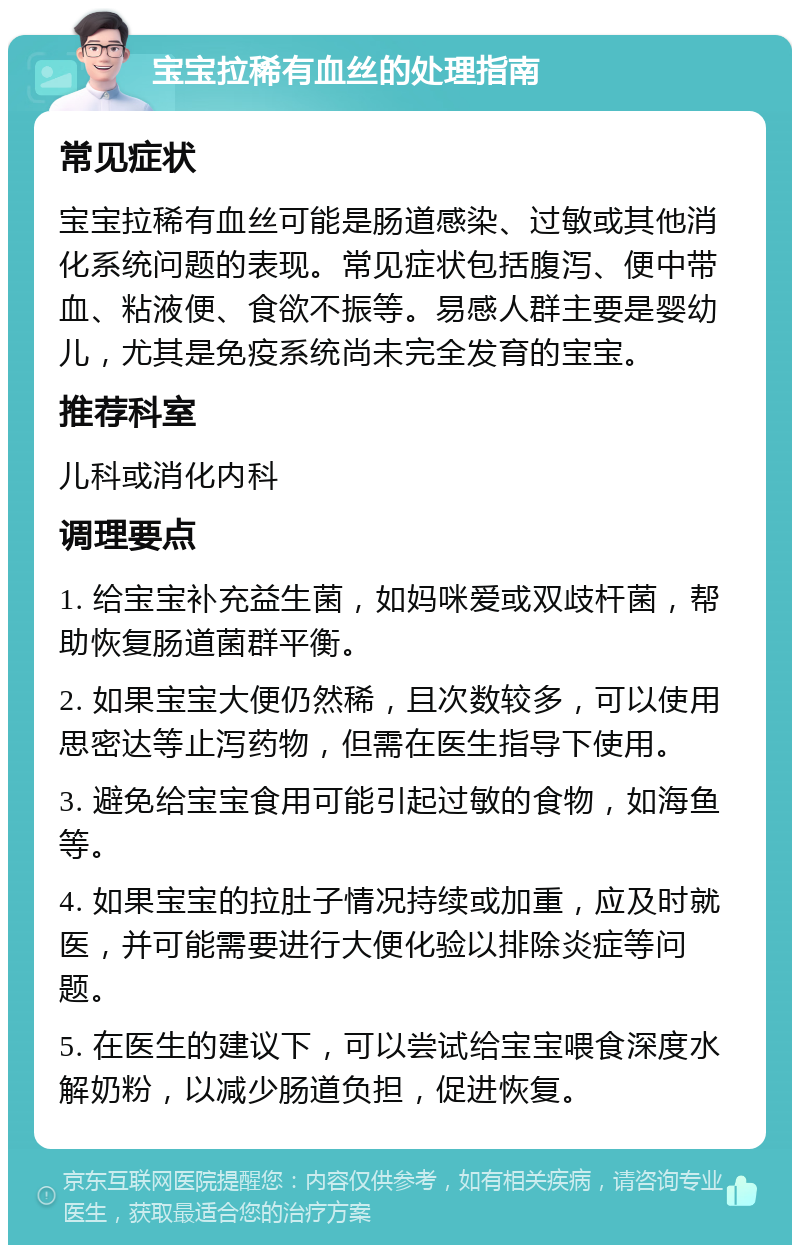 宝宝拉稀有血丝的处理指南 常见症状 宝宝拉稀有血丝可能是肠道感染、过敏或其他消化系统问题的表现。常见症状包括腹泻、便中带血、粘液便、食欲不振等。易感人群主要是婴幼儿，尤其是免疫系统尚未完全发育的宝宝。 推荐科室 儿科或消化内科 调理要点 1. 给宝宝补充益生菌，如妈咪爱或双歧杆菌，帮助恢复肠道菌群平衡。 2. 如果宝宝大便仍然稀，且次数较多，可以使用思密达等止泻药物，但需在医生指导下使用。 3. 避免给宝宝食用可能引起过敏的食物，如海鱼等。 4. 如果宝宝的拉肚子情况持续或加重，应及时就医，并可能需要进行大便化验以排除炎症等问题。 5. 在医生的建议下，可以尝试给宝宝喂食深度水解奶粉，以减少肠道负担，促进恢复。