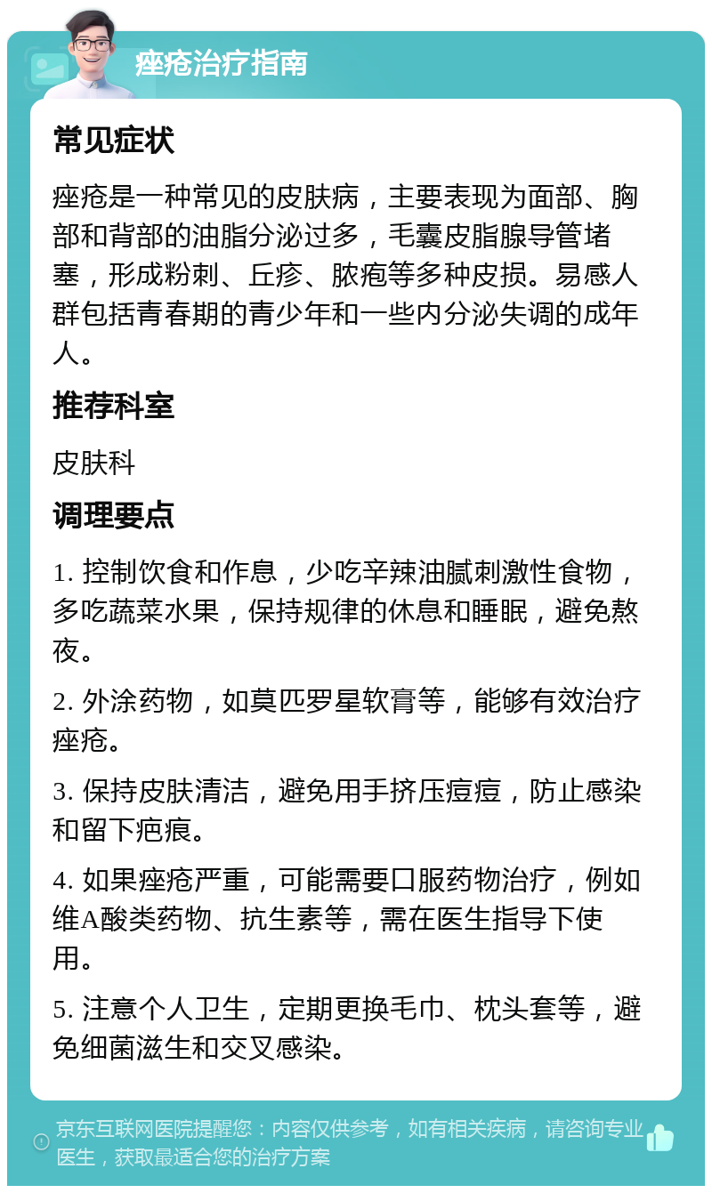 痤疮治疗指南 常见症状 痤疮是一种常见的皮肤病，主要表现为面部、胸部和背部的油脂分泌过多，毛囊皮脂腺导管堵塞，形成粉刺、丘疹、脓疱等多种皮损。易感人群包括青春期的青少年和一些内分泌失调的成年人。 推荐科室 皮肤科 调理要点 1. 控制饮食和作息，少吃辛辣油腻刺激性食物，多吃蔬菜水果，保持规律的休息和睡眠，避免熬夜。 2. 外涂药物，如莫匹罗星软膏等，能够有效治疗痤疮。 3. 保持皮肤清洁，避免用手挤压痘痘，防止感染和留下疤痕。 4. 如果痤疮严重，可能需要口服药物治疗，例如维A酸类药物、抗生素等，需在医生指导下使用。 5. 注意个人卫生，定期更换毛巾、枕头套等，避免细菌滋生和交叉感染。