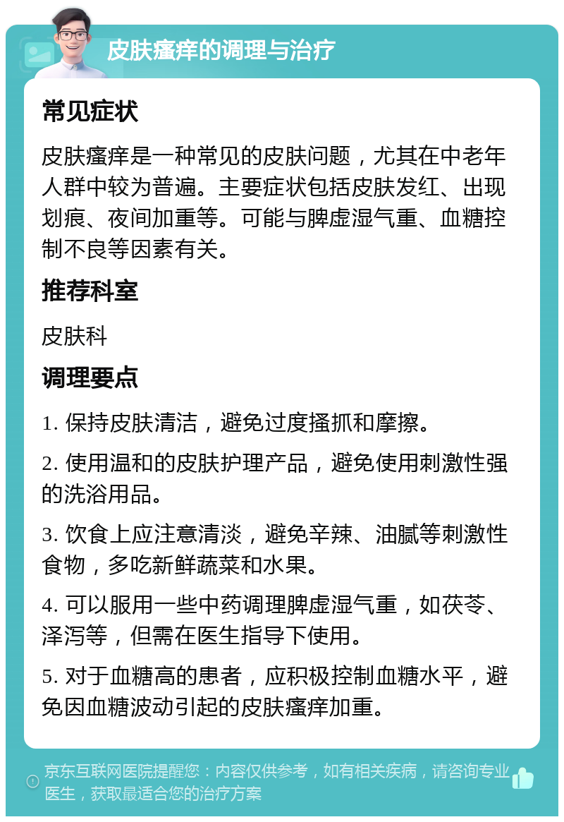 皮肤瘙痒的调理与治疗 常见症状 皮肤瘙痒是一种常见的皮肤问题，尤其在中老年人群中较为普遍。主要症状包括皮肤发红、出现划痕、夜间加重等。可能与脾虚湿气重、血糖控制不良等因素有关。 推荐科室 皮肤科 调理要点 1. 保持皮肤清洁，避免过度搔抓和摩擦。 2. 使用温和的皮肤护理产品，避免使用刺激性强的洗浴用品。 3. 饮食上应注意清淡，避免辛辣、油腻等刺激性食物，多吃新鲜蔬菜和水果。 4. 可以服用一些中药调理脾虚湿气重，如茯苓、泽泻等，但需在医生指导下使用。 5. 对于血糖高的患者，应积极控制血糖水平，避免因血糖波动引起的皮肤瘙痒加重。