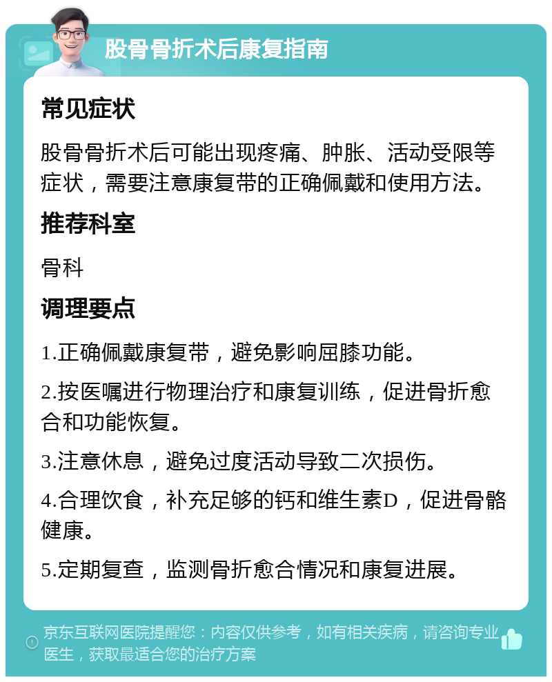 股骨骨折术后康复指南 常见症状 股骨骨折术后可能出现疼痛、肿胀、活动受限等症状，需要注意康复带的正确佩戴和使用方法。 推荐科室 骨科 调理要点 1.正确佩戴康复带，避免影响屈膝功能。 2.按医嘱进行物理治疗和康复训练，促进骨折愈合和功能恢复。 3.注意休息，避免过度活动导致二次损伤。 4.合理饮食，补充足够的钙和维生素D，促进骨骼健康。 5.定期复查，监测骨折愈合情况和康复进展。