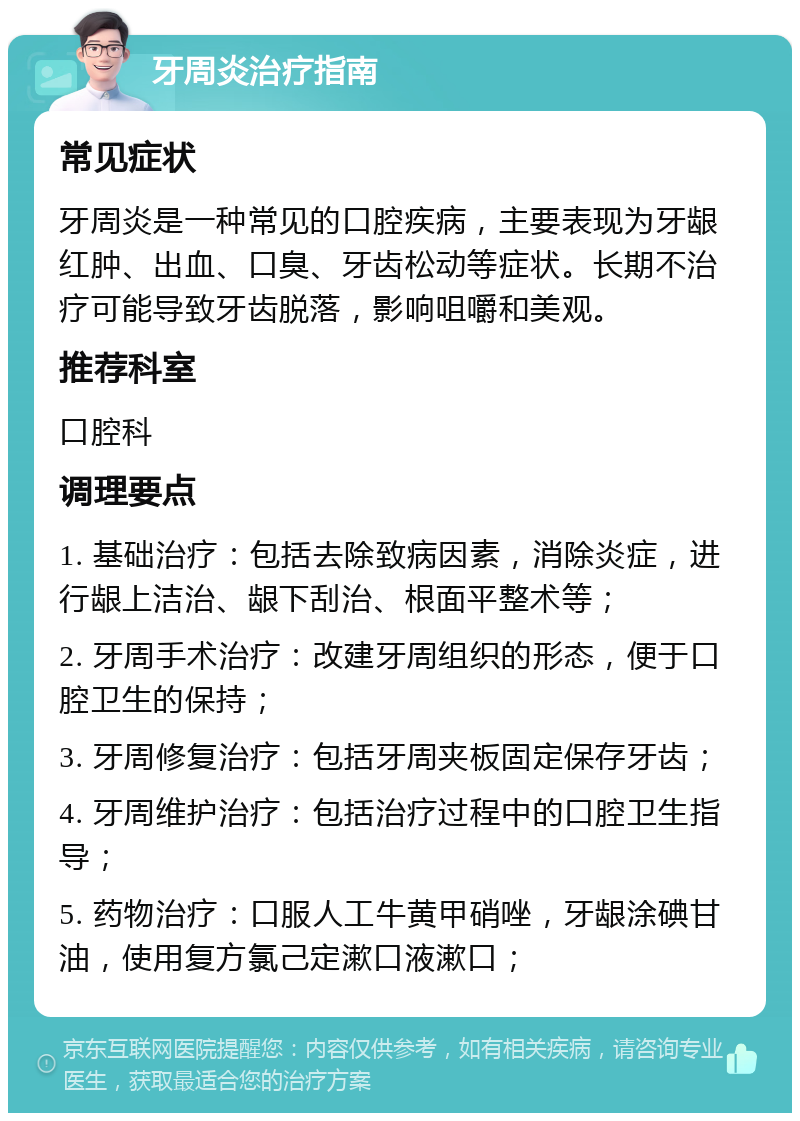 牙周炎治疗指南 常见症状 牙周炎是一种常见的口腔疾病，主要表现为牙龈红肿、出血、口臭、牙齿松动等症状。长期不治疗可能导致牙齿脱落，影响咀嚼和美观。 推荐科室 口腔科 调理要点 1. 基础治疗：包括去除致病因素，消除炎症，进行龈上洁治、龈下刮治、根面平整术等； 2. 牙周手术治疗：改建牙周组织的形态，便于口腔卫生的保持； 3. 牙周修复治疗：包括牙周夹板固定保存牙齿； 4. 牙周维护治疗：包括治疗过程中的口腔卫生指导； 5. 药物治疗：口服人工牛黄甲硝唑，牙龈涂碘甘油，使用复方氯己定漱口液漱口；