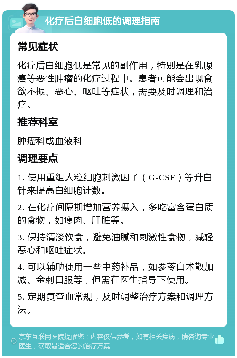 化疗后白细胞低的调理指南 常见症状 化疗后白细胞低是常见的副作用，特别是在乳腺癌等恶性肿瘤的化疗过程中。患者可能会出现食欲不振、恶心、呕吐等症状，需要及时调理和治疗。 推荐科室 肿瘤科或血液科 调理要点 1. 使用重组人粒细胞刺激因子（G-CSF）等升白针来提高白细胞计数。 2. 在化疗间隔期增加营养摄入，多吃富含蛋白质的食物，如瘦肉、肝脏等。 3. 保持清淡饮食，避免油腻和刺激性食物，减轻恶心和呕吐症状。 4. 可以辅助使用一些中药补品，如参苓白术散加减、金刺口服等，但需在医生指导下使用。 5. 定期复查血常规，及时调整治疗方案和调理方法。