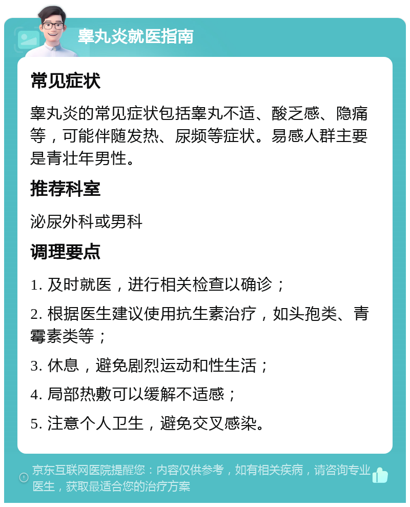 睾丸炎就医指南 常见症状 睾丸炎的常见症状包括睾丸不适、酸乏感、隐痛等，可能伴随发热、尿频等症状。易感人群主要是青壮年男性。 推荐科室 泌尿外科或男科 调理要点 1. 及时就医，进行相关检查以确诊； 2. 根据医生建议使用抗生素治疗，如头孢类、青霉素类等； 3. 休息，避免剧烈运动和性生活； 4. 局部热敷可以缓解不适感； 5. 注意个人卫生，避免交叉感染。