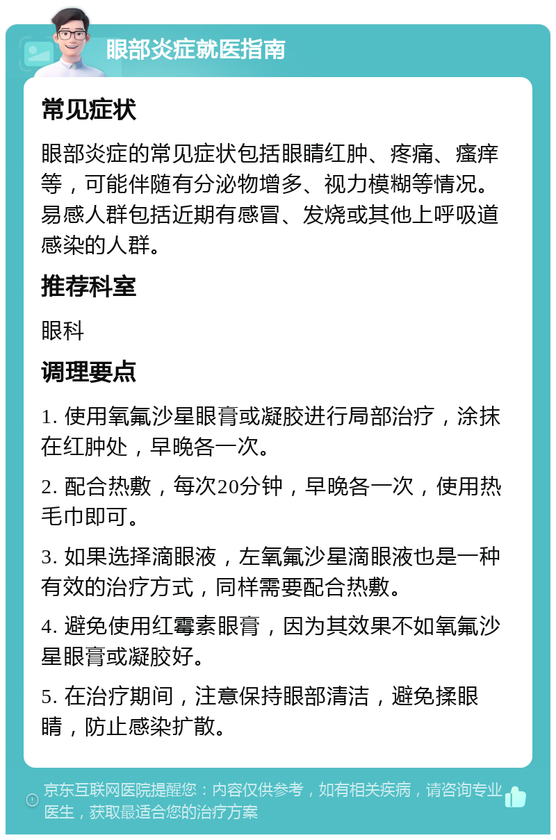 眼部炎症就医指南 常见症状 眼部炎症的常见症状包括眼睛红肿、疼痛、瘙痒等，可能伴随有分泌物增多、视力模糊等情况。易感人群包括近期有感冒、发烧或其他上呼吸道感染的人群。 推荐科室 眼科 调理要点 1. 使用氧氟沙星眼膏或凝胶进行局部治疗，涂抹在红肿处，早晚各一次。 2. 配合热敷，每次20分钟，早晚各一次，使用热毛巾即可。 3. 如果选择滴眼液，左氧氟沙星滴眼液也是一种有效的治疗方式，同样需要配合热敷。 4. 避免使用红霉素眼膏，因为其效果不如氧氟沙星眼膏或凝胶好。 5. 在治疗期间，注意保持眼部清洁，避免揉眼睛，防止感染扩散。