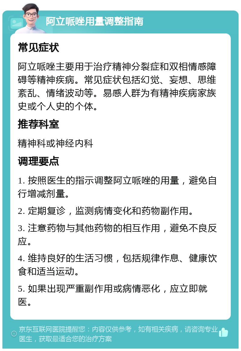 阿立哌唑用量调整指南 常见症状 阿立哌唑主要用于治疗精神分裂症和双相情感障碍等精神疾病。常见症状包括幻觉、妄想、思维紊乱、情绪波动等。易感人群为有精神疾病家族史或个人史的个体。 推荐科室 精神科或神经内科 调理要点 1. 按照医生的指示调整阿立哌唑的用量，避免自行增减剂量。 2. 定期复诊，监测病情变化和药物副作用。 3. 注意药物与其他药物的相互作用，避免不良反应。 4. 维持良好的生活习惯，包括规律作息、健康饮食和适当运动。 5. 如果出现严重副作用或病情恶化，应立即就医。