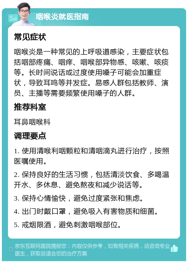 咽喉炎就医指南 常见症状 咽喉炎是一种常见的上呼吸道感染，主要症状包括咽部疼痛、咽痒、咽喉部异物感、咳嗽、咳痰等。长时间说话或过度使用嗓子可能会加重症状，导致耳鸣等并发症。易感人群包括教师、演员、主播等需要频繁使用嗓子的人群。 推荐科室 耳鼻咽喉科 调理要点 1. 使用清喉利咽颗粒和清咽滴丸进行治疗，按照医嘱使用。 2. 保持良好的生活习惯，包括清淡饮食、多喝温开水、多休息、避免熬夜和减少说话等。 3. 保持心情愉快，避免过度紧张和焦虑。 4. 出门时戴口罩，避免吸入有害物质和细菌。 5. 戒烟限酒，避免刺激咽喉部位。