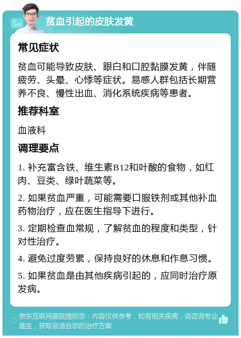 贫血引起的皮肤发黄 常见症状 贫血可能导致皮肤、眼白和口腔黏膜发黄，伴随疲劳、头晕、心悸等症状。易感人群包括长期营养不良、慢性出血、消化系统疾病等患者。 推荐科室 血液科 调理要点 1. 补充富含铁、维生素B12和叶酸的食物，如红肉、豆类、绿叶蔬菜等。 2. 如果贫血严重，可能需要口服铁剂或其他补血药物治疗，应在医生指导下进行。 3. 定期检查血常规，了解贫血的程度和类型，针对性治疗。 4. 避免过度劳累，保持良好的休息和作息习惯。 5. 如果贫血是由其他疾病引起的，应同时治疗原发病。