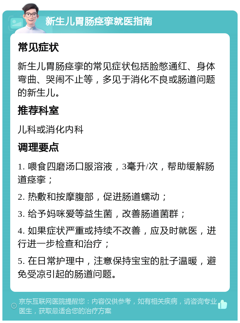 新生儿胃肠痉挛就医指南 常见症状 新生儿胃肠痉挛的常见症状包括脸憋通红、身体弯曲、哭闹不止等，多见于消化不良或肠道问题的新生儿。 推荐科室 儿科或消化内科 调理要点 1. 喂食四磨汤口服溶液，3毫升/次，帮助缓解肠道痉挛； 2. 热敷和按摩腹部，促进肠道蠕动； 3. 给予妈咪爱等益生菌，改善肠道菌群； 4. 如果症状严重或持续不改善，应及时就医，进行进一步检查和治疗； 5. 在日常护理中，注意保持宝宝的肚子温暖，避免受凉引起的肠道问题。