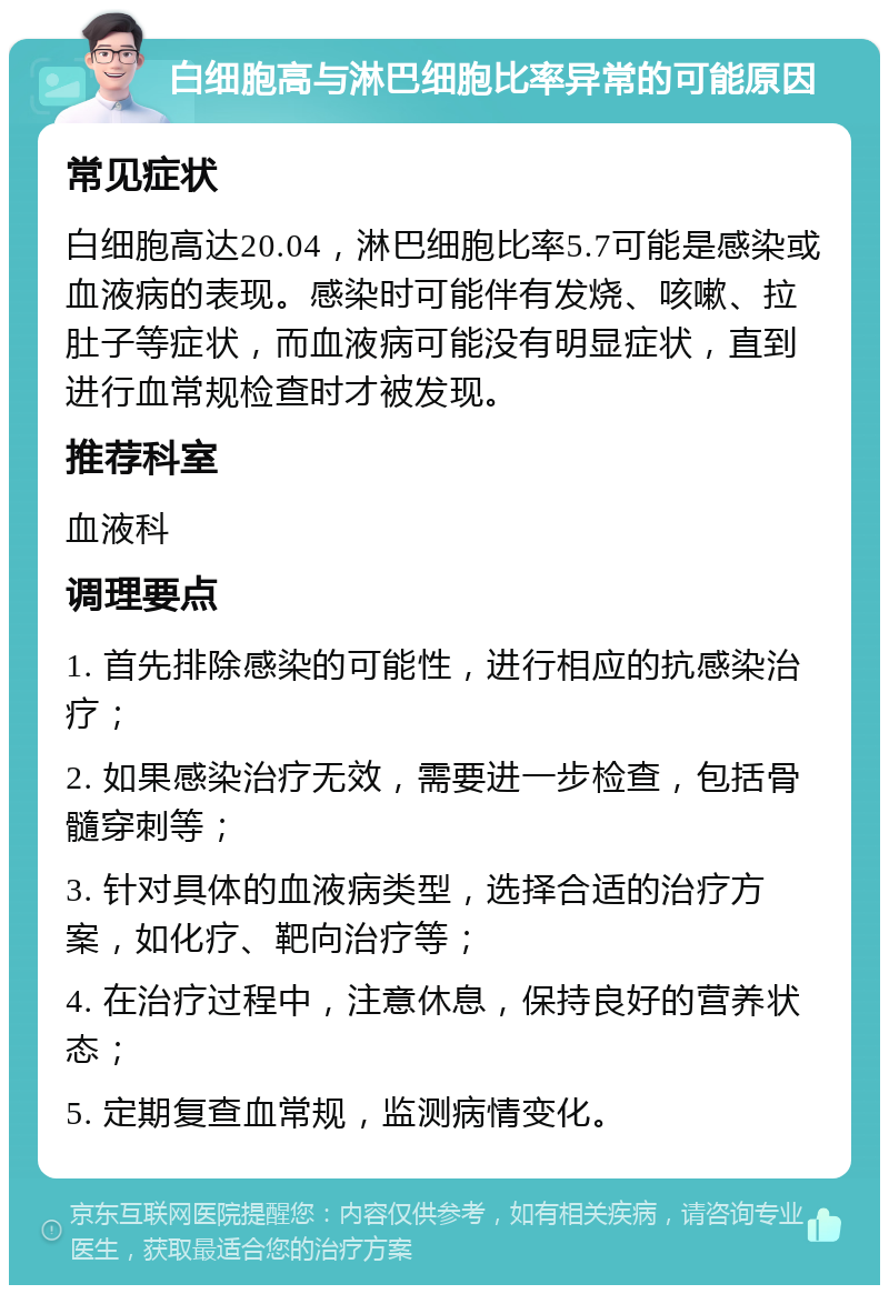 白细胞高与淋巴细胞比率异常的可能原因 常见症状 白细胞高达20.04，淋巴细胞比率5.7可能是感染或血液病的表现。感染时可能伴有发烧、咳嗽、拉肚子等症状，而血液病可能没有明显症状，直到进行血常规检查时才被发现。 推荐科室 血液科 调理要点 1. 首先排除感染的可能性，进行相应的抗感染治疗； 2. 如果感染治疗无效，需要进一步检查，包括骨髓穿刺等； 3. 针对具体的血液病类型，选择合适的治疗方案，如化疗、靶向治疗等； 4. 在治疗过程中，注意休息，保持良好的营养状态； 5. 定期复查血常规，监测病情变化。