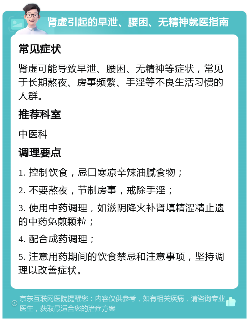 肾虚引起的早泄、腰困、无精神就医指南 常见症状 肾虚可能导致早泄、腰困、无精神等症状，常见于长期熬夜、房事频繁、手淫等不良生活习惯的人群。 推荐科室 中医科 调理要点 1. 控制饮食，忌口寒凉辛辣油腻食物； 2. 不要熬夜，节制房事，戒除手淫； 3. 使用中药调理，如滋阴降火补肾填精涩精止遗的中药免煎颗粒； 4. 配合成药调理； 5. 注意用药期间的饮食禁忌和注意事项，坚持调理以改善症状。