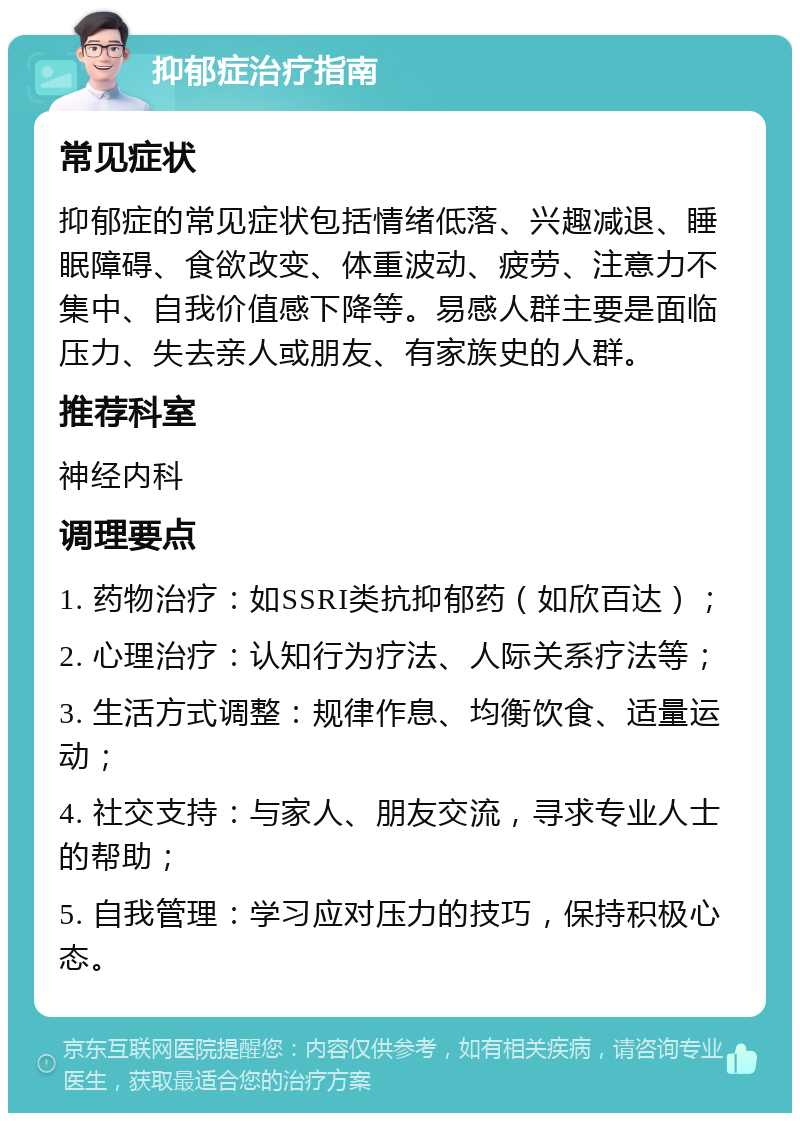 抑郁症治疗指南 常见症状 抑郁症的常见症状包括情绪低落、兴趣减退、睡眠障碍、食欲改变、体重波动、疲劳、注意力不集中、自我价值感下降等。易感人群主要是面临压力、失去亲人或朋友、有家族史的人群。 推荐科室 神经内科 调理要点 1. 药物治疗：如SSRI类抗抑郁药（如欣百达）； 2. 心理治疗：认知行为疗法、人际关系疗法等； 3. 生活方式调整：规律作息、均衡饮食、适量运动； 4. 社交支持：与家人、朋友交流，寻求专业人士的帮助； 5. 自我管理：学习应对压力的技巧，保持积极心态。