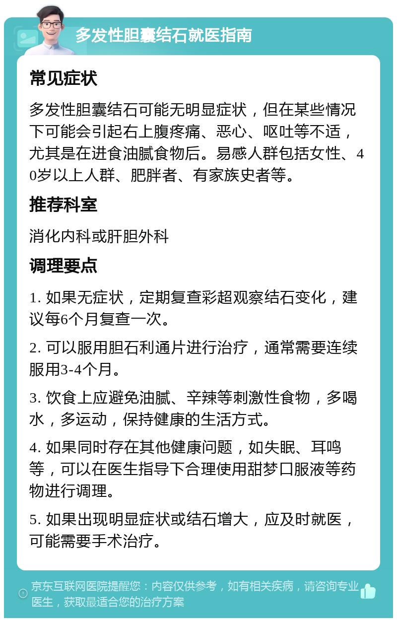 多发性胆囊结石就医指南 常见症状 多发性胆囊结石可能无明显症状，但在某些情况下可能会引起右上腹疼痛、恶心、呕吐等不适，尤其是在进食油腻食物后。易感人群包括女性、40岁以上人群、肥胖者、有家族史者等。 推荐科室 消化内科或肝胆外科 调理要点 1. 如果无症状，定期复查彩超观察结石变化，建议每6个月复查一次。 2. 可以服用胆石利通片进行治疗，通常需要连续服用3-4个月。 3. 饮食上应避免油腻、辛辣等刺激性食物，多喝水，多运动，保持健康的生活方式。 4. 如果同时存在其他健康问题，如失眠、耳鸣等，可以在医生指导下合理使用甜梦口服液等药物进行调理。 5. 如果出现明显症状或结石增大，应及时就医，可能需要手术治疗。