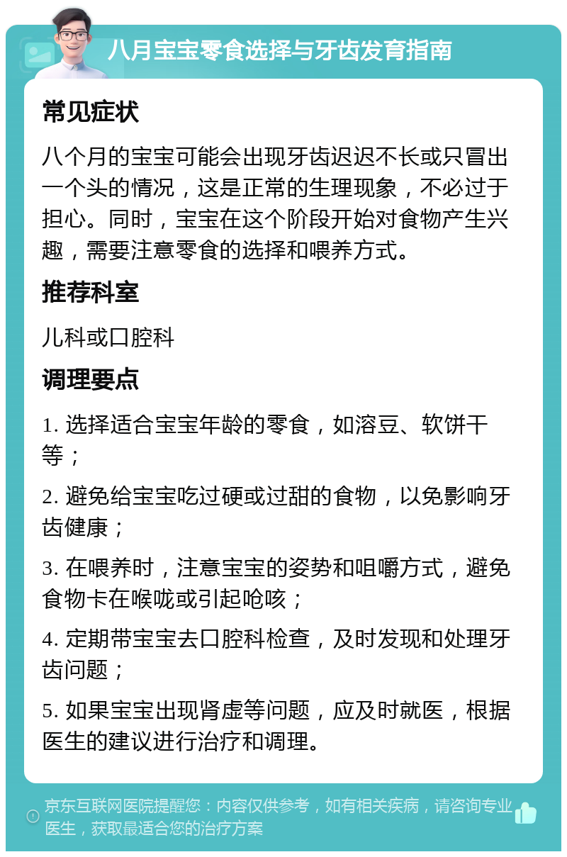 八月宝宝零食选择与牙齿发育指南 常见症状 八个月的宝宝可能会出现牙齿迟迟不长或只冒出一个头的情况，这是正常的生理现象，不必过于担心。同时，宝宝在这个阶段开始对食物产生兴趣，需要注意零食的选择和喂养方式。 推荐科室 儿科或口腔科 调理要点 1. 选择适合宝宝年龄的零食，如溶豆、软饼干等； 2. 避免给宝宝吃过硬或过甜的食物，以免影响牙齿健康； 3. 在喂养时，注意宝宝的姿势和咀嚼方式，避免食物卡在喉咙或引起呛咳； 4. 定期带宝宝去口腔科检查，及时发现和处理牙齿问题； 5. 如果宝宝出现肾虚等问题，应及时就医，根据医生的建议进行治疗和调理。