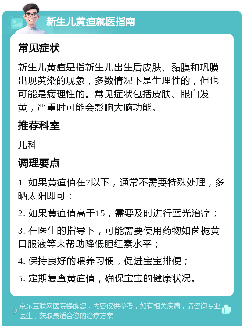 新生儿黄疸就医指南 常见症状 新生儿黄疸是指新生儿出生后皮肤、黏膜和巩膜出现黄染的现象，多数情况下是生理性的，但也可能是病理性的。常见症状包括皮肤、眼白发黄，严重时可能会影响大脑功能。 推荐科室 儿科 调理要点 1. 如果黄疸值在7以下，通常不需要特殊处理，多晒太阳即可； 2. 如果黄疸值高于15，需要及时进行蓝光治疗； 3. 在医生的指导下，可能需要使用药物如茵栀黄口服液等来帮助降低胆红素水平； 4. 保持良好的喂养习惯，促进宝宝排便； 5. 定期复查黄疸值，确保宝宝的健康状况。