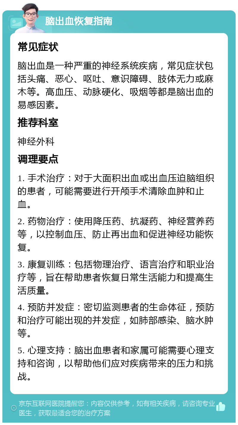 脑出血恢复指南 常见症状 脑出血是一种严重的神经系统疾病，常见症状包括头痛、恶心、呕吐、意识障碍、肢体无力或麻木等。高血压、动脉硬化、吸烟等都是脑出血的易感因素。 推荐科室 神经外科 调理要点 1. 手术治疗：对于大面积出血或出血压迫脑组织的患者，可能需要进行开颅手术清除血肿和止血。 2. 药物治疗：使用降压药、抗凝药、神经营养药等，以控制血压、防止再出血和促进神经功能恢复。 3. 康复训练：包括物理治疗、语言治疗和职业治疗等，旨在帮助患者恢复日常生活能力和提高生活质量。 4. 预防并发症：密切监测患者的生命体征，预防和治疗可能出现的并发症，如肺部感染、脑水肿等。 5. 心理支持：脑出血患者和家属可能需要心理支持和咨询，以帮助他们应对疾病带来的压力和挑战。