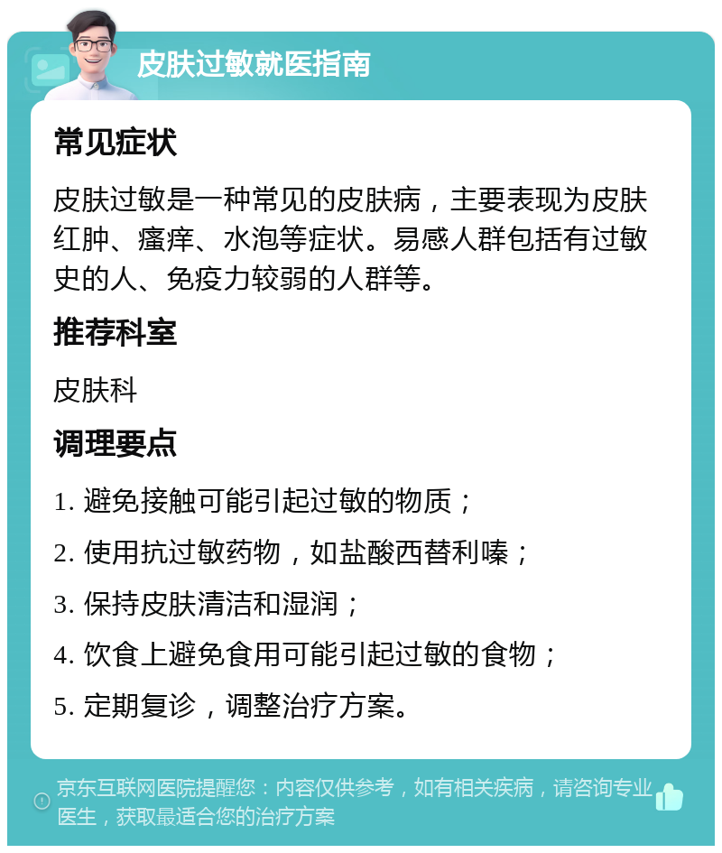 皮肤过敏就医指南 常见症状 皮肤过敏是一种常见的皮肤病，主要表现为皮肤红肿、瘙痒、水泡等症状。易感人群包括有过敏史的人、免疫力较弱的人群等。 推荐科室 皮肤科 调理要点 1. 避免接触可能引起过敏的物质； 2. 使用抗过敏药物，如盐酸西替利嗪； 3. 保持皮肤清洁和湿润； 4. 饮食上避免食用可能引起过敏的食物； 5. 定期复诊，调整治疗方案。