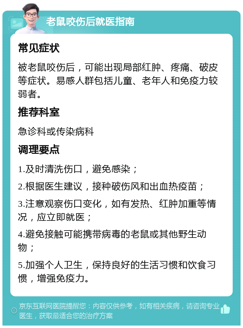 老鼠咬伤后就医指南 常见症状 被老鼠咬伤后，可能出现局部红肿、疼痛、破皮等症状。易感人群包括儿童、老年人和免疫力较弱者。 推荐科室 急诊科或传染病科 调理要点 1.及时清洗伤口，避免感染； 2.根据医生建议，接种破伤风和出血热疫苗； 3.注意观察伤口变化，如有发热、红肿加重等情况，应立即就医； 4.避免接触可能携带病毒的老鼠或其他野生动物； 5.加强个人卫生，保持良好的生活习惯和饮食习惯，增强免疫力。