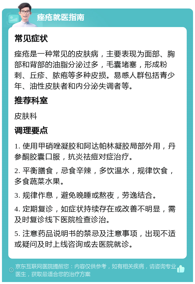 痤疮就医指南 常见症状 痤疮是一种常见的皮肤病，主要表现为面部、胸部和背部的油脂分泌过多，毛囊堵塞，形成粉刺、丘疹、脓疱等多种皮损。易感人群包括青少年、油性皮肤者和内分泌失调者等。 推荐科室 皮肤科 调理要点 1. 使用甲硝唑凝胶和阿达帕林凝胶局部外用，丹参酮胶囊口服，抗炎祛痘对症治疗。 2. 平衡膳食，忌食辛辣，多饮温水，规律饮食，多食蔬菜水果。 3. 规律作息，避免晚睡或熬夜，劳逸结合。 4. 定期复诊，如症状持续存在或改善不明显，需及时复诊线下医院检查诊治。 5. 注意药品说明书的禁忌及注意事项，出现不适或疑问及时上线咨询或去医院就诊。