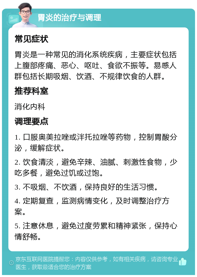 胃炎的治疗与调理 常见症状 胃炎是一种常见的消化系统疾病，主要症状包括上腹部疼痛、恶心、呕吐、食欲不振等。易感人群包括长期吸烟、饮酒、不规律饮食的人群。 推荐科室 消化内科 调理要点 1. 口服奥美拉唑或泮托拉唑等药物，控制胃酸分泌，缓解症状。 2. 饮食清淡，避免辛辣、油腻、刺激性食物，少吃多餐，避免过饥或过饱。 3. 不吸烟、不饮酒，保持良好的生活习惯。 4. 定期复查，监测病情变化，及时调整治疗方案。 5. 注意休息，避免过度劳累和精神紧张，保持心情舒畅。