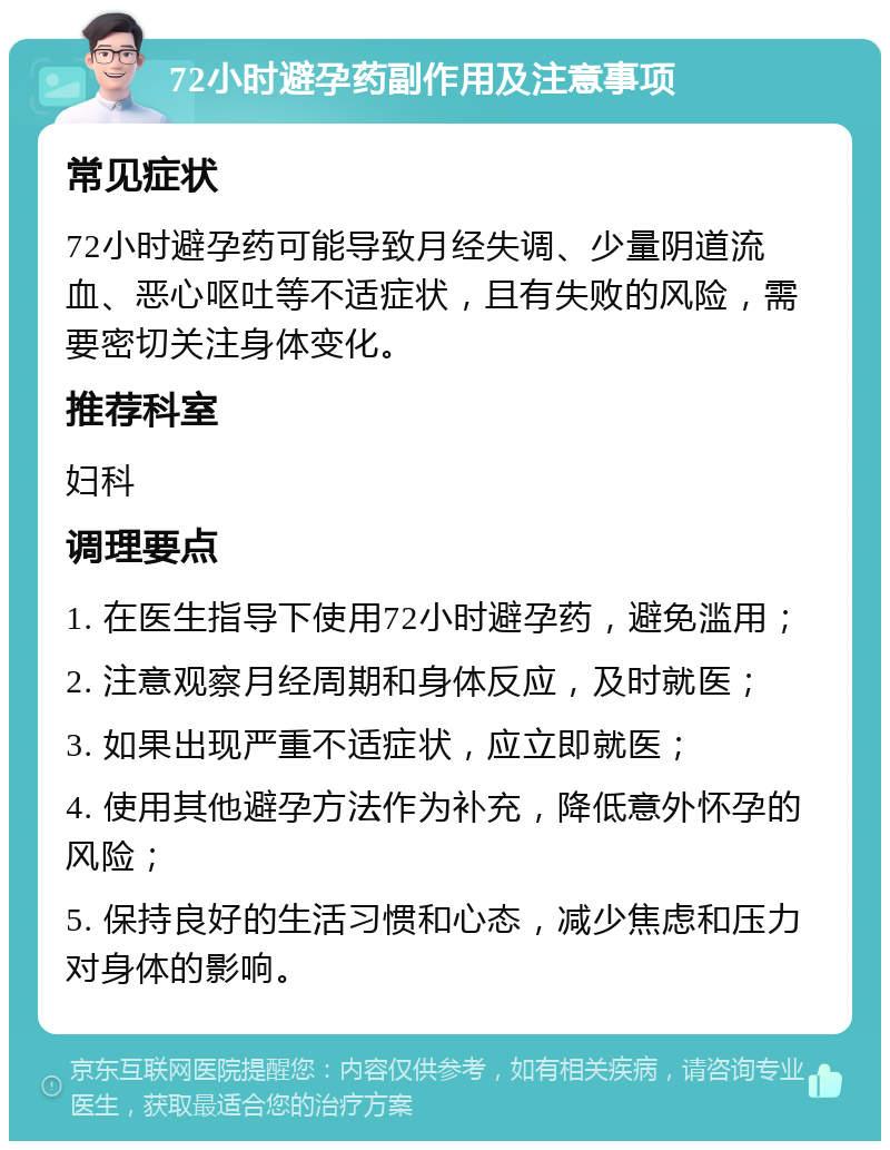 72小时避孕药副作用及注意事项 常见症状 72小时避孕药可能导致月经失调、少量阴道流血、恶心呕吐等不适症状，且有失败的风险，需要密切关注身体变化。 推荐科室 妇科 调理要点 1. 在医生指导下使用72小时避孕药，避免滥用； 2. 注意观察月经周期和身体反应，及时就医； 3. 如果出现严重不适症状，应立即就医； 4. 使用其他避孕方法作为补充，降低意外怀孕的风险； 5. 保持良好的生活习惯和心态，减少焦虑和压力对身体的影响。