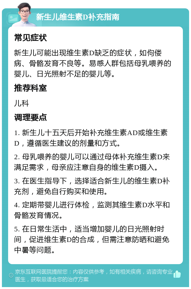 新生儿维生素D补充指南 常见症状 新生儿可能出现维生素D缺乏的症状，如佝偻病、骨骼发育不良等。易感人群包括母乳喂养的婴儿、日光照射不足的婴儿等。 推荐科室 儿科 调理要点 1. 新生儿十五天后开始补充维生素AD或维生素D，遵循医生建议的剂量和方式。 2. 母乳喂养的婴儿可以通过母体补充维生素D来满足需求，母亲应注意自身的维生素D摄入。 3. 在医生指导下，选择适合新生儿的维生素D补充剂，避免自行购买和使用。 4. 定期带婴儿进行体检，监测其维生素D水平和骨骼发育情况。 5. 在日常生活中，适当增加婴儿的日光照射时间，促进维生素D的合成，但需注意防晒和避免中暑等问题。