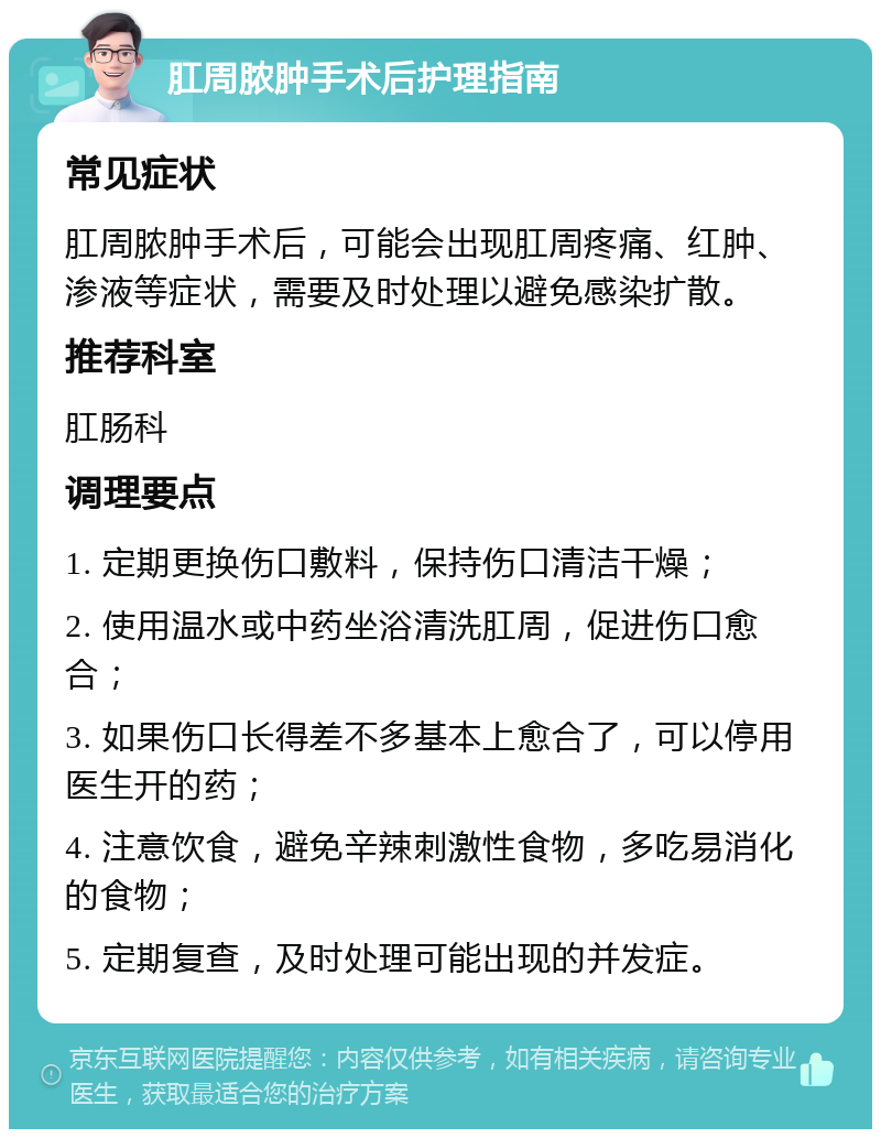 肛周脓肿手术后护理指南 常见症状 肛周脓肿手术后，可能会出现肛周疼痛、红肿、渗液等症状，需要及时处理以避免感染扩散。 推荐科室 肛肠科 调理要点 1. 定期更换伤口敷料，保持伤口清洁干燥； 2. 使用温水或中药坐浴清洗肛周，促进伤口愈合； 3. 如果伤口长得差不多基本上愈合了，可以停用医生开的药； 4. 注意饮食，避免辛辣刺激性食物，多吃易消化的食物； 5. 定期复查，及时处理可能出现的并发症。