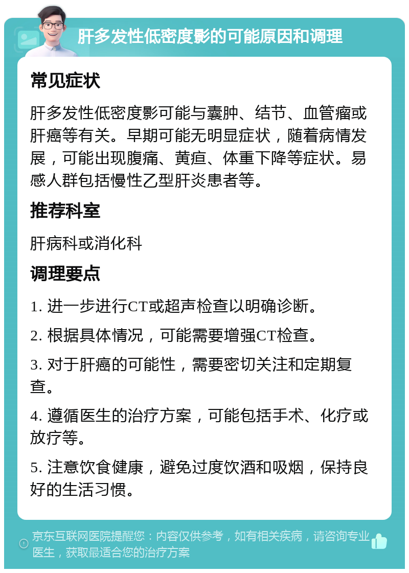 肝多发性低密度影的可能原因和调理 常见症状 肝多发性低密度影可能与囊肿、结节、血管瘤或肝癌等有关。早期可能无明显症状，随着病情发展，可能出现腹痛、黄疸、体重下降等症状。易感人群包括慢性乙型肝炎患者等。 推荐科室 肝病科或消化科 调理要点 1. 进一步进行CT或超声检查以明确诊断。 2. 根据具体情况，可能需要增强CT检查。 3. 对于肝癌的可能性，需要密切关注和定期复查。 4. 遵循医生的治疗方案，可能包括手术、化疗或放疗等。 5. 注意饮食健康，避免过度饮酒和吸烟，保持良好的生活习惯。