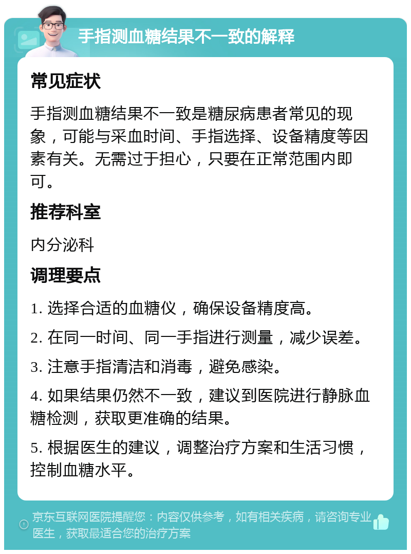 手指测血糖结果不一致的解释 常见症状 手指测血糖结果不一致是糖尿病患者常见的现象，可能与采血时间、手指选择、设备精度等因素有关。无需过于担心，只要在正常范围内即可。 推荐科室 内分泌科 调理要点 1. 选择合适的血糖仪，确保设备精度高。 2. 在同一时间、同一手指进行测量，减少误差。 3. 注意手指清洁和消毒，避免感染。 4. 如果结果仍然不一致，建议到医院进行静脉血糖检测，获取更准确的结果。 5. 根据医生的建议，调整治疗方案和生活习惯，控制血糖水平。