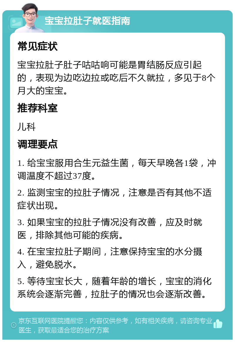 宝宝拉肚子就医指南 常见症状 宝宝拉肚子肚子咕咕响可能是胃结肠反应引起的，表现为边吃边拉或吃后不久就拉，多见于8个月大的宝宝。 推荐科室 儿科 调理要点 1. 给宝宝服用合生元益生菌，每天早晚各1袋，冲调温度不超过37度。 2. 监测宝宝的拉肚子情况，注意是否有其他不适症状出现。 3. 如果宝宝的拉肚子情况没有改善，应及时就医，排除其他可能的疾病。 4. 在宝宝拉肚子期间，注意保持宝宝的水分摄入，避免脱水。 5. 等待宝宝长大，随着年龄的增长，宝宝的消化系统会逐渐完善，拉肚子的情况也会逐渐改善。