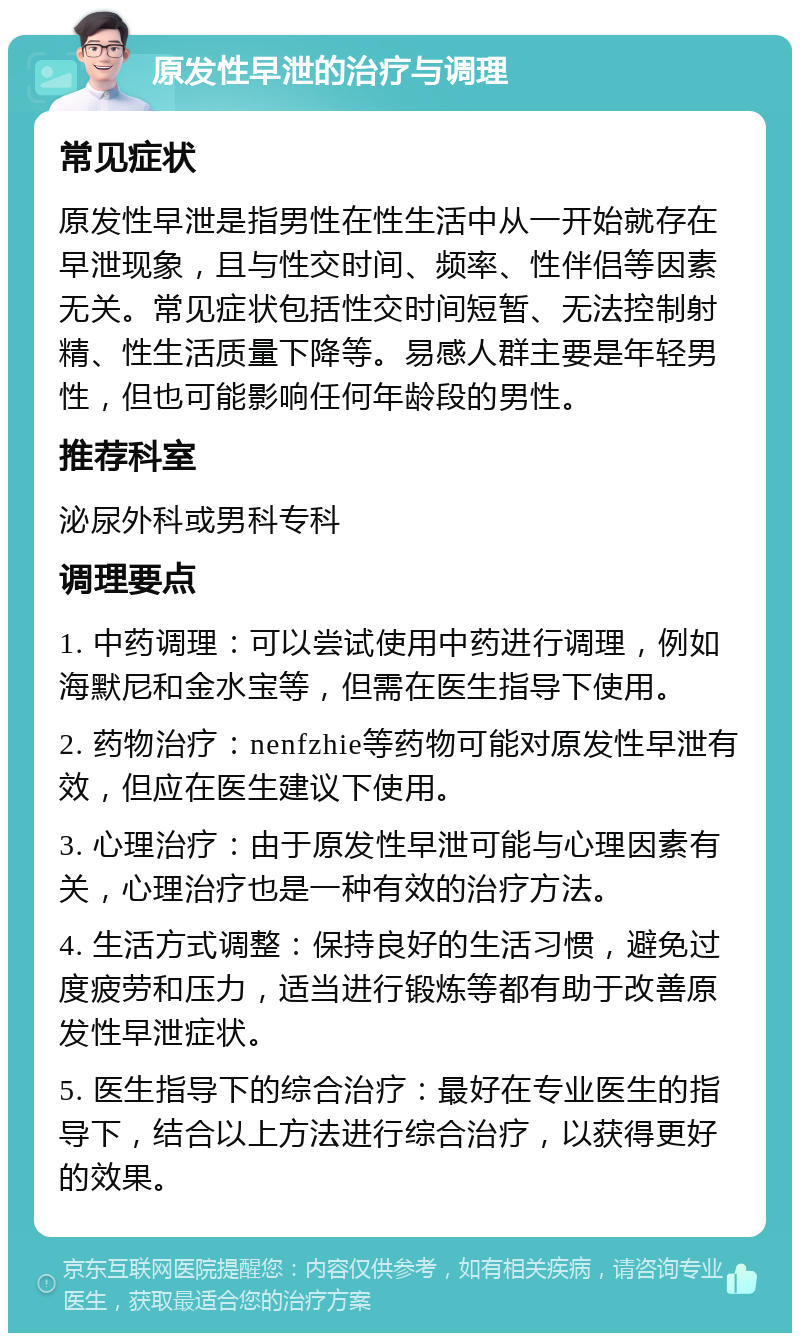 原发性早泄的治疗与调理 常见症状 原发性早泄是指男性在性生活中从一开始就存在早泄现象，且与性交时间、频率、性伴侣等因素无关。常见症状包括性交时间短暂、无法控制射精、性生活质量下降等。易感人群主要是年轻男性，但也可能影响任何年龄段的男性。 推荐科室 泌尿外科或男科专科 调理要点 1. 中药调理：可以尝试使用中药进行调理，例如海默尼和金水宝等，但需在医生指导下使用。 2. 药物治疗：nenfzhie等药物可能对原发性早泄有效，但应在医生建议下使用。 3. 心理治疗：由于原发性早泄可能与心理因素有关，心理治疗也是一种有效的治疗方法。 4. 生活方式调整：保持良好的生活习惯，避免过度疲劳和压力，适当进行锻炼等都有助于改善原发性早泄症状。 5. 医生指导下的综合治疗：最好在专业医生的指导下，结合以上方法进行综合治疗，以获得更好的效果。