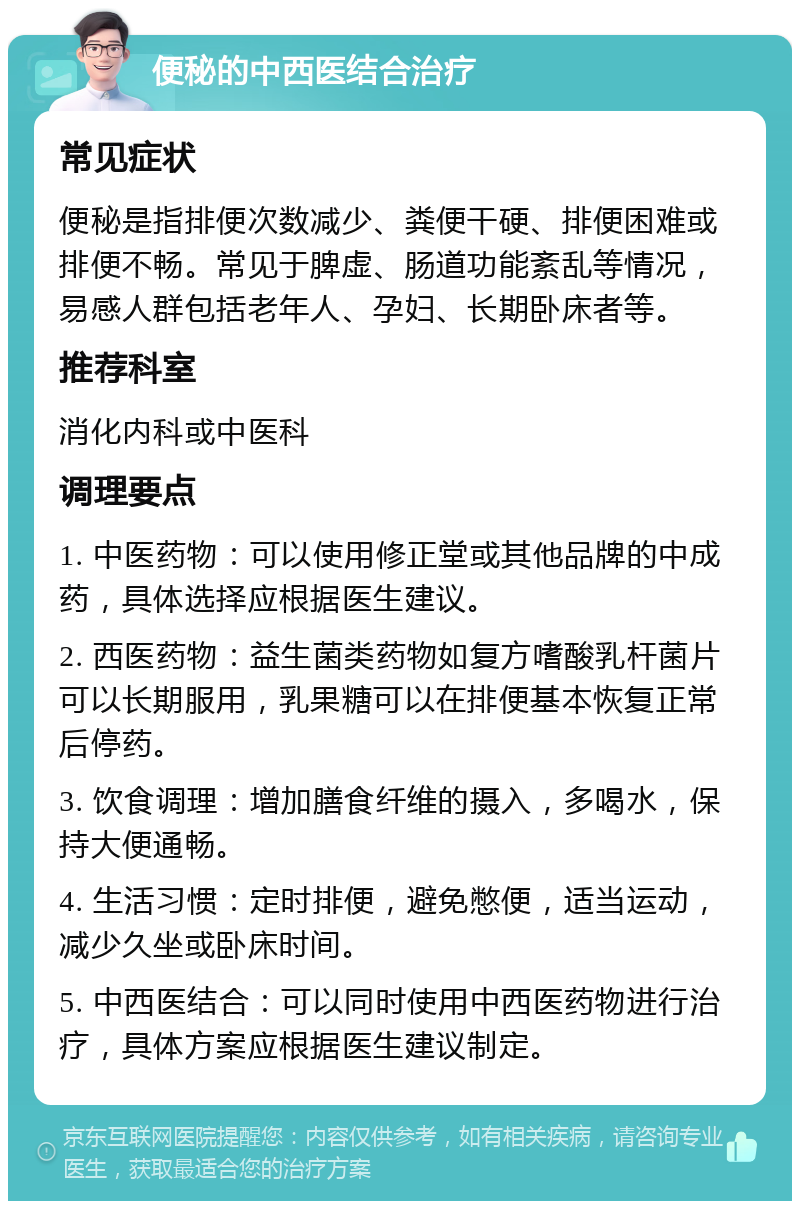 便秘的中西医结合治疗 常见症状 便秘是指排便次数减少、粪便干硬、排便困难或排便不畅。常见于脾虚、肠道功能紊乱等情况，易感人群包括老年人、孕妇、长期卧床者等。 推荐科室 消化内科或中医科 调理要点 1. 中医药物：可以使用修正堂或其他品牌的中成药，具体选择应根据医生建议。 2. 西医药物：益生菌类药物如复方嗜酸乳杆菌片可以长期服用，乳果糖可以在排便基本恢复正常后停药。 3. 饮食调理：增加膳食纤维的摄入，多喝水，保持大便通畅。 4. 生活习惯：定时排便，避免憋便，适当运动，减少久坐或卧床时间。 5. 中西医结合：可以同时使用中西医药物进行治疗，具体方案应根据医生建议制定。