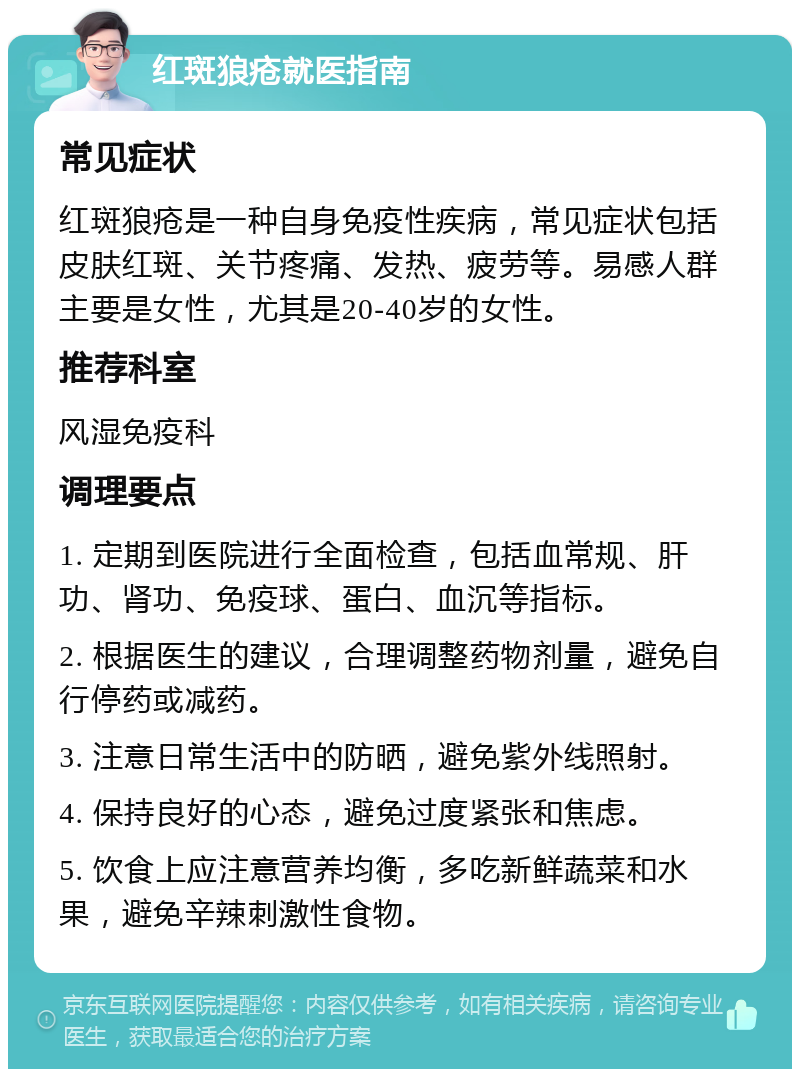 红斑狼疮就医指南 常见症状 红斑狼疮是一种自身免疫性疾病，常见症状包括皮肤红斑、关节疼痛、发热、疲劳等。易感人群主要是女性，尤其是20-40岁的女性。 推荐科室 风湿免疫科 调理要点 1. 定期到医院进行全面检查，包括血常规、肝功、肾功、免疫球、蛋白、血沉等指标。 2. 根据医生的建议，合理调整药物剂量，避免自行停药或减药。 3. 注意日常生活中的防晒，避免紫外线照射。 4. 保持良好的心态，避免过度紧张和焦虑。 5. 饮食上应注意营养均衡，多吃新鲜蔬菜和水果，避免辛辣刺激性食物。