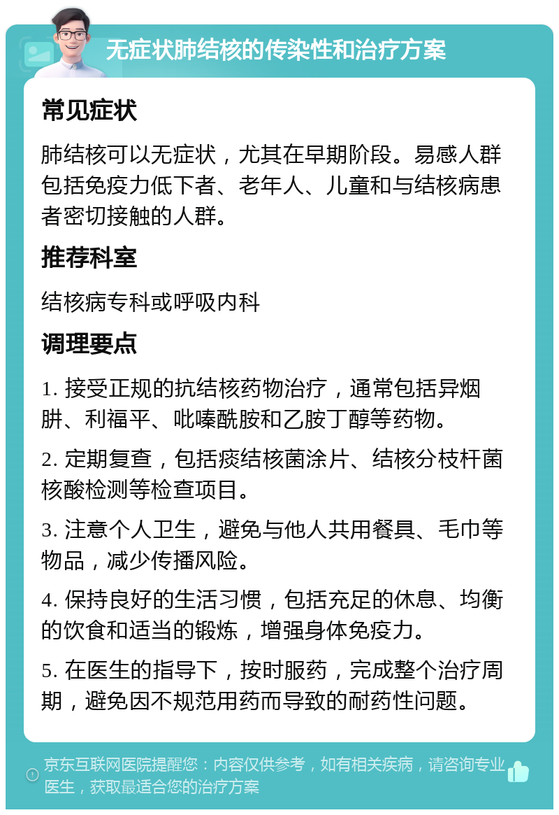 无症状肺结核的传染性和治疗方案 常见症状 肺结核可以无症状，尤其在早期阶段。易感人群包括免疫力低下者、老年人、儿童和与结核病患者密切接触的人群。 推荐科室 结核病专科或呼吸内科 调理要点 1. 接受正规的抗结核药物治疗，通常包括异烟肼、利福平、吡嗪酰胺和乙胺丁醇等药物。 2. 定期复查，包括痰结核菌涂片、结核分枝杆菌核酸检测等检查项目。 3. 注意个人卫生，避免与他人共用餐具、毛巾等物品，减少传播风险。 4. 保持良好的生活习惯，包括充足的休息、均衡的饮食和适当的锻炼，增强身体免疫力。 5. 在医生的指导下，按时服药，完成整个治疗周期，避免因不规范用药而导致的耐药性问题。