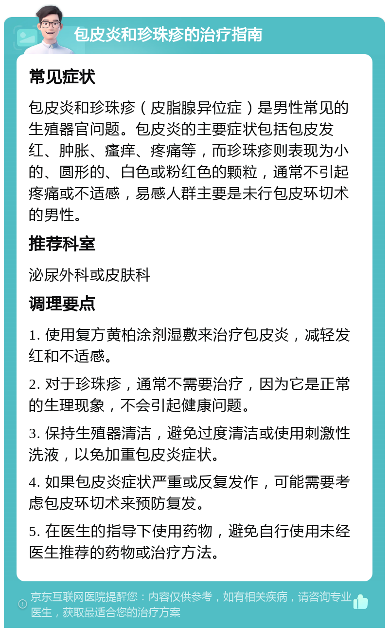 包皮炎和珍珠疹的治疗指南 常见症状 包皮炎和珍珠疹（皮脂腺异位症）是男性常见的生殖器官问题。包皮炎的主要症状包括包皮发红、肿胀、瘙痒、疼痛等，而珍珠疹则表现为小的、圆形的、白色或粉红色的颗粒，通常不引起疼痛或不适感，易感人群主要是未行包皮环切术的男性。 推荐科室 泌尿外科或皮肤科 调理要点 1. 使用复方黄柏涂剂湿敷来治疗包皮炎，减轻发红和不适感。 2. 对于珍珠疹，通常不需要治疗，因为它是正常的生理现象，不会引起健康问题。 3. 保持生殖器清洁，避免过度清洁或使用刺激性洗液，以免加重包皮炎症状。 4. 如果包皮炎症状严重或反复发作，可能需要考虑包皮环切术来预防复发。 5. 在医生的指导下使用药物，避免自行使用未经医生推荐的药物或治疗方法。