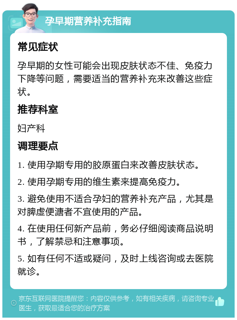 孕早期营养补充指南 常见症状 孕早期的女性可能会出现皮肤状态不佳、免疫力下降等问题，需要适当的营养补充来改善这些症状。 推荐科室 妇产科 调理要点 1. 使用孕期专用的胶原蛋白来改善皮肤状态。 2. 使用孕期专用的维生素来提高免疫力。 3. 避免使用不适合孕妇的营养补充产品，尤其是对脾虚便溏者不宜使用的产品。 4. 在使用任何新产品前，务必仔细阅读商品说明书，了解禁忌和注意事项。 5. 如有任何不适或疑问，及时上线咨询或去医院就诊。