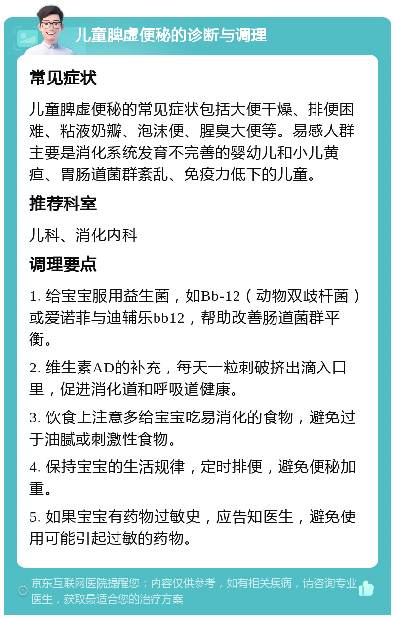 儿童脾虚便秘的诊断与调理 常见症状 儿童脾虚便秘的常见症状包括大便干燥、排便困难、粘液奶瓣、泡沫便、腥臭大便等。易感人群主要是消化系统发育不完善的婴幼儿和小儿黄疸、胃肠道菌群紊乱、免疫力低下的儿童。 推荐科室 儿科、消化内科 调理要点 1. 给宝宝服用益生菌，如Bb-12（动物双歧杆菌）或爱诺菲与迪辅乐bb12，帮助改善肠道菌群平衡。 2. 维生素AD的补充，每天一粒刺破挤出滴入口里，促进消化道和呼吸道健康。 3. 饮食上注意多给宝宝吃易消化的食物，避免过于油腻或刺激性食物。 4. 保持宝宝的生活规律，定时排便，避免便秘加重。 5. 如果宝宝有药物过敏史，应告知医生，避免使用可能引起过敏的药物。