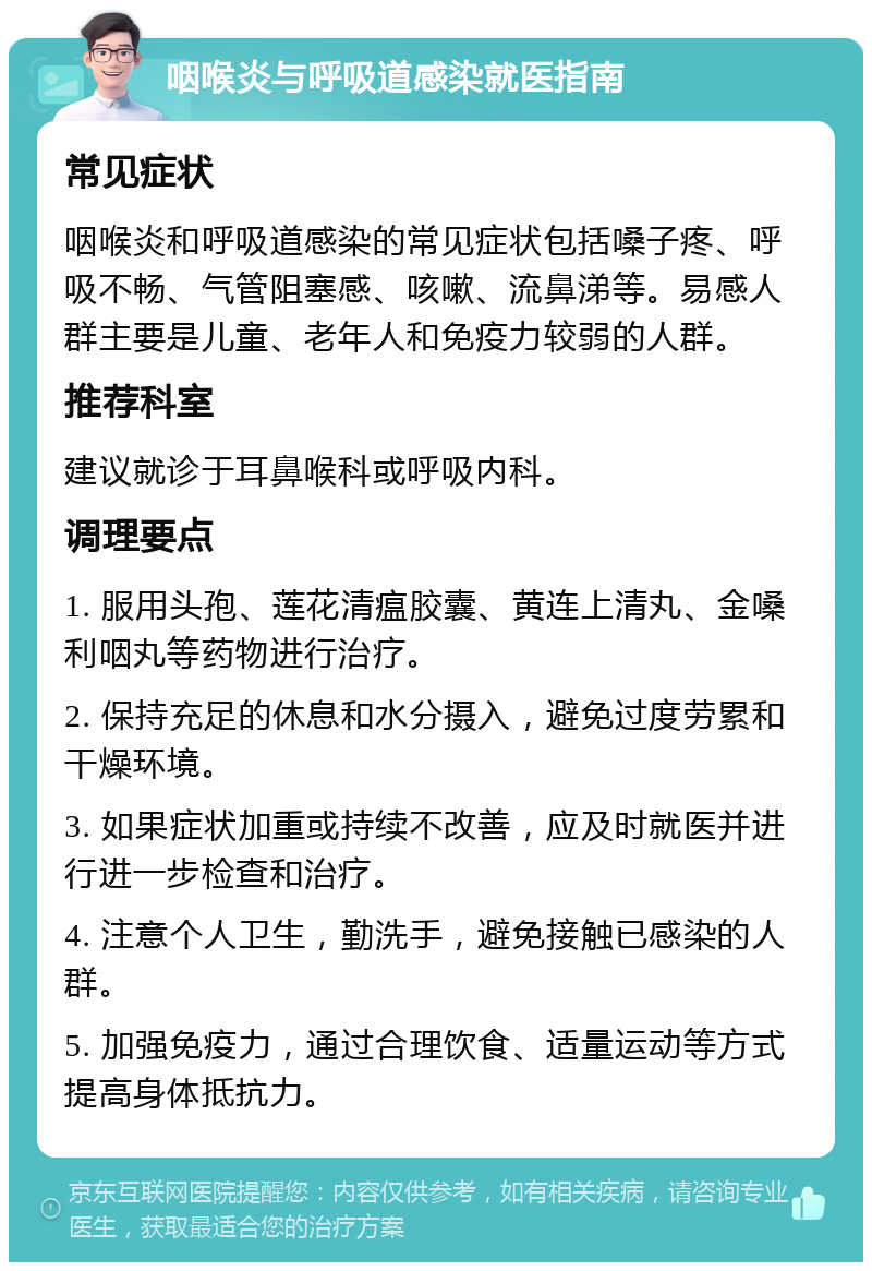 咽喉炎与呼吸道感染就医指南 常见症状 咽喉炎和呼吸道感染的常见症状包括嗓子疼、呼吸不畅、气管阻塞感、咳嗽、流鼻涕等。易感人群主要是儿童、老年人和免疫力较弱的人群。 推荐科室 建议就诊于耳鼻喉科或呼吸内科。 调理要点 1. 服用头孢、莲花清瘟胶囊、黄连上清丸、金嗓利咽丸等药物进行治疗。 2. 保持充足的休息和水分摄入，避免过度劳累和干燥环境。 3. 如果症状加重或持续不改善，应及时就医并进行进一步检查和治疗。 4. 注意个人卫生，勤洗手，避免接触已感染的人群。 5. 加强免疫力，通过合理饮食、适量运动等方式提高身体抵抗力。