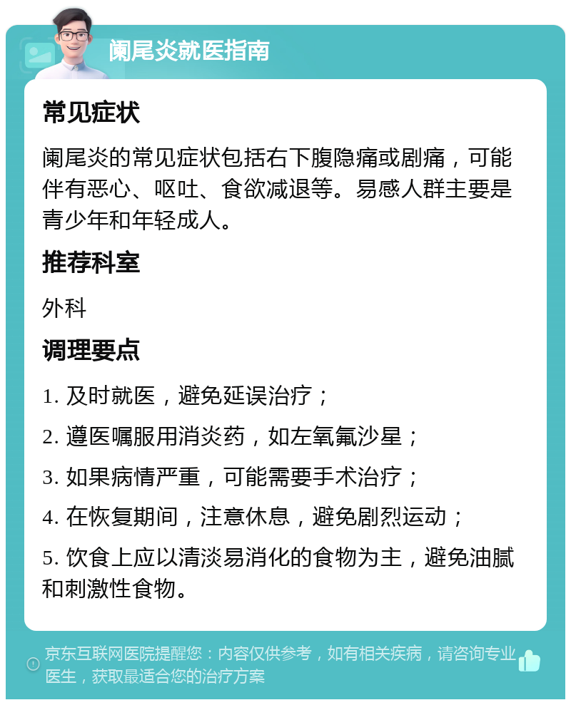 阑尾炎就医指南 常见症状 阑尾炎的常见症状包括右下腹隐痛或剧痛，可能伴有恶心、呕吐、食欲减退等。易感人群主要是青少年和年轻成人。 推荐科室 外科 调理要点 1. 及时就医，避免延误治疗； 2. 遵医嘱服用消炎药，如左氧氟沙星； 3. 如果病情严重，可能需要手术治疗； 4. 在恢复期间，注意休息，避免剧烈运动； 5. 饮食上应以清淡易消化的食物为主，避免油腻和刺激性食物。