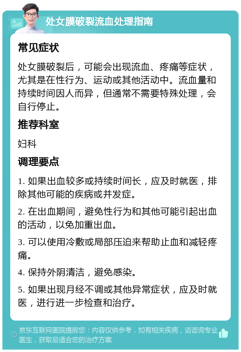 处女膜破裂流血处理指南 常见症状 处女膜破裂后，可能会出现流血、疼痛等症状，尤其是在性行为、运动或其他活动中。流血量和持续时间因人而异，但通常不需要特殊处理，会自行停止。 推荐科室 妇科 调理要点 1. 如果出血较多或持续时间长，应及时就医，排除其他可能的疾病或并发症。 2. 在出血期间，避免性行为和其他可能引起出血的活动，以免加重出血。 3. 可以使用冷敷或局部压迫来帮助止血和减轻疼痛。 4. 保持外阴清洁，避免感染。 5. 如果出现月经不调或其他异常症状，应及时就医，进行进一步检查和治疗。