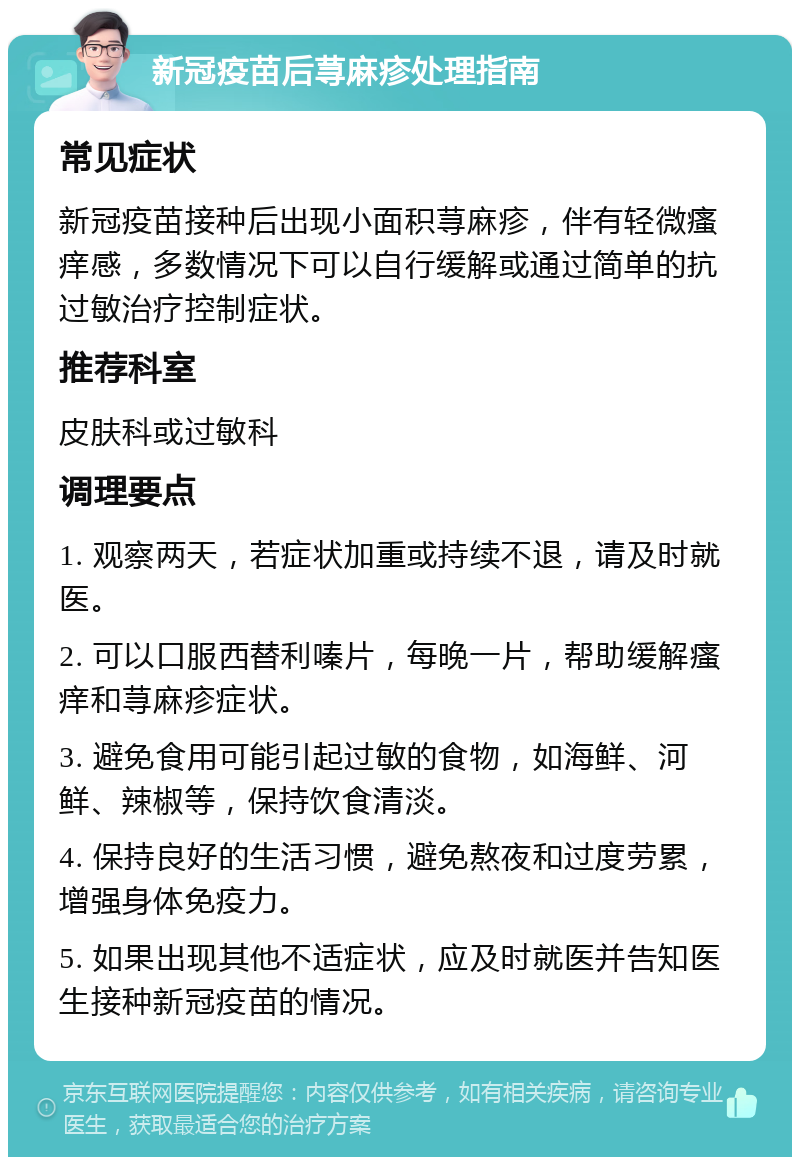 新冠疫苗后荨麻疹处理指南 常见症状 新冠疫苗接种后出现小面积荨麻疹，伴有轻微瘙痒感，多数情况下可以自行缓解或通过简单的抗过敏治疗控制症状。 推荐科室 皮肤科或过敏科 调理要点 1. 观察两天，若症状加重或持续不退，请及时就医。 2. 可以口服西替利嗪片，每晚一片，帮助缓解瘙痒和荨麻疹症状。 3. 避免食用可能引起过敏的食物，如海鲜、河鲜、辣椒等，保持饮食清淡。 4. 保持良好的生活习惯，避免熬夜和过度劳累，增强身体免疫力。 5. 如果出现其他不适症状，应及时就医并告知医生接种新冠疫苗的情况。