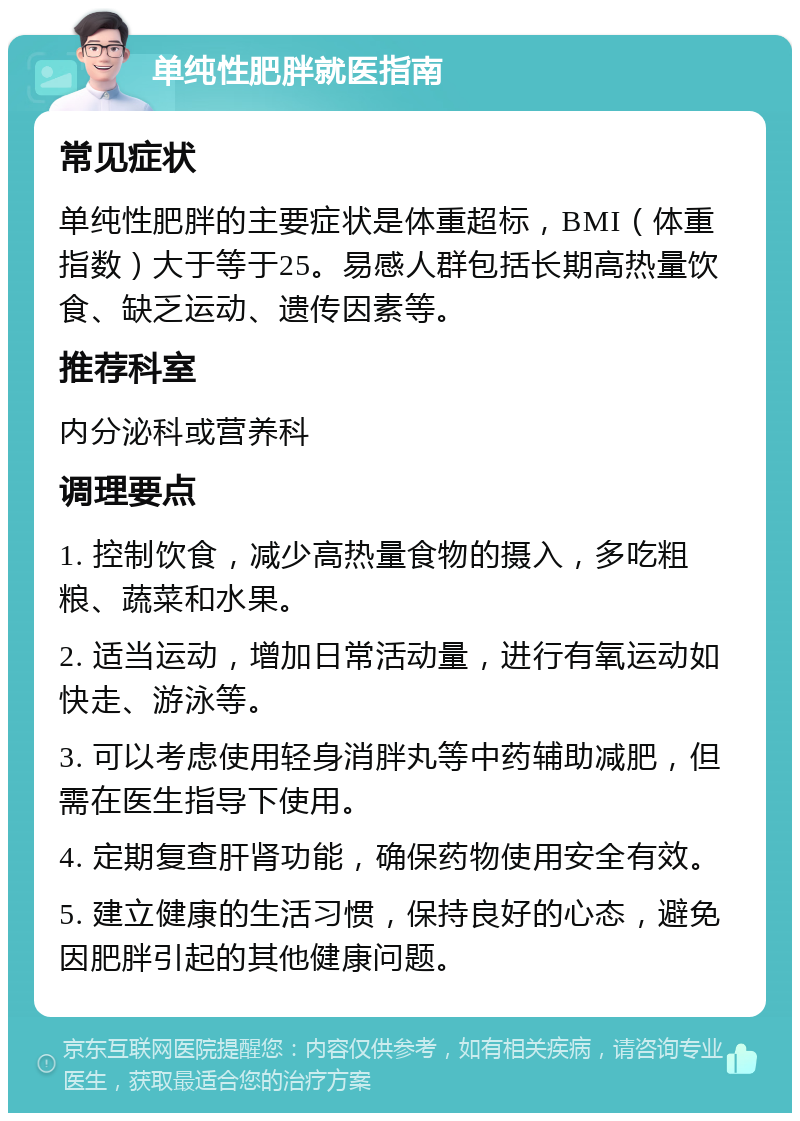 单纯性肥胖就医指南 常见症状 单纯性肥胖的主要症状是体重超标，BMI（体重指数）大于等于25。易感人群包括长期高热量饮食、缺乏运动、遗传因素等。 推荐科室 内分泌科或营养科 调理要点 1. 控制饮食，减少高热量食物的摄入，多吃粗粮、蔬菜和水果。 2. 适当运动，增加日常活动量，进行有氧运动如快走、游泳等。 3. 可以考虑使用轻身消胖丸等中药辅助减肥，但需在医生指导下使用。 4. 定期复查肝肾功能，确保药物使用安全有效。 5. 建立健康的生活习惯，保持良好的心态，避免因肥胖引起的其他健康问题。