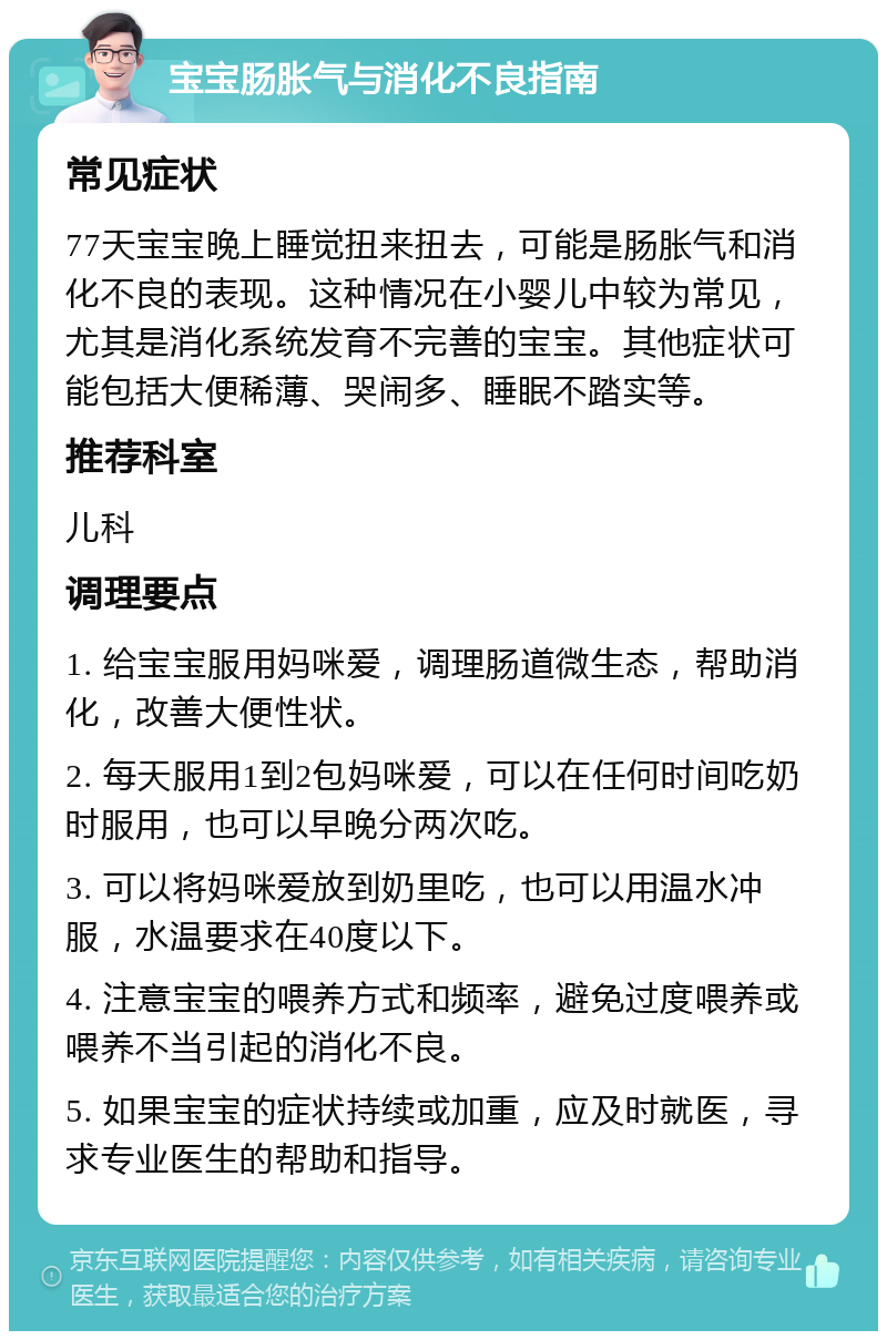 宝宝肠胀气与消化不良指南 常见症状 77天宝宝晚上睡觉扭来扭去，可能是肠胀气和消化不良的表现。这种情况在小婴儿中较为常见，尤其是消化系统发育不完善的宝宝。其他症状可能包括大便稀薄、哭闹多、睡眠不踏实等。 推荐科室 儿科 调理要点 1. 给宝宝服用妈咪爱，调理肠道微生态，帮助消化，改善大便性状。 2. 每天服用1到2包妈咪爱，可以在任何时间吃奶时服用，也可以早晚分两次吃。 3. 可以将妈咪爱放到奶里吃，也可以用温水冲服，水温要求在40度以下。 4. 注意宝宝的喂养方式和频率，避免过度喂养或喂养不当引起的消化不良。 5. 如果宝宝的症状持续或加重，应及时就医，寻求专业医生的帮助和指导。