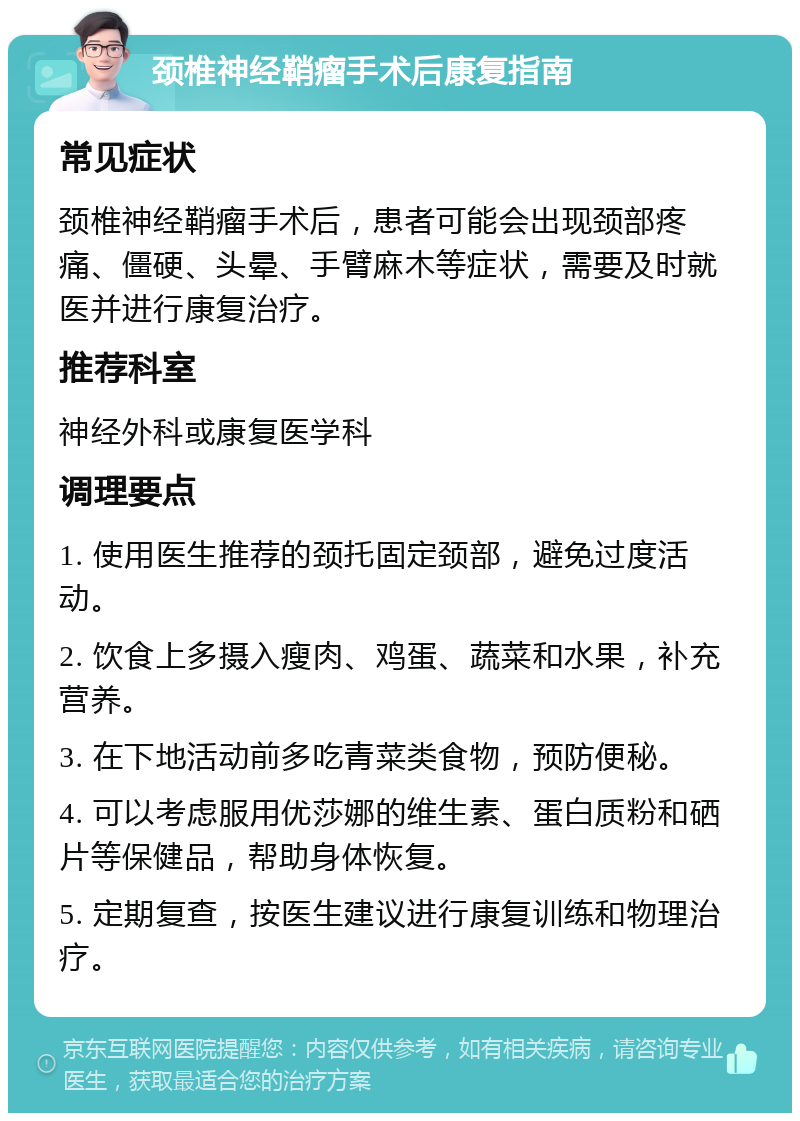 颈椎神经鞘瘤手术后康复指南 常见症状 颈椎神经鞘瘤手术后，患者可能会出现颈部疼痛、僵硬、头晕、手臂麻木等症状，需要及时就医并进行康复治疗。 推荐科室 神经外科或康复医学科 调理要点 1. 使用医生推荐的颈托固定颈部，避免过度活动。 2. 饮食上多摄入瘦肉、鸡蛋、蔬菜和水果，补充营养。 3. 在下地活动前多吃青菜类食物，预防便秘。 4. 可以考虑服用优莎娜的维生素、蛋白质粉和硒片等保健品，帮助身体恢复。 5. 定期复查，按医生建议进行康复训练和物理治疗。